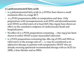 n-3 polyunsaturated fatty acids
 n-3 polyunsaturated fatty acids (n-3 PUFAs) have shown a small
treatment effect in a large RCT.
 n-3 PUFA preparations differ in composition and dose. Only
preparations with eicosapentaenoic acid (EPA) and docosahexaenoic
acid (DHA) as ethyl esters of at least 85% (850 mg/g) have shown an
effect on the cumulative endpoint of cardiovascular death and
hospitalization.
 No effect of n-3 PUFA preparations containing , < 850 mg/g has been
shown in either HFrEF or post-myocardial infarction.
 n-3 PUFA preparations containing 850–882 mg of EPA and DHA as
ethyl esters in the average ratio of 1 : 1.2 may be considered as an
adjunctive therapy in patients with symptomatic HFrEF who are
already receiving optimized recommended therapy with an ACEI (or
ARB), a beta-blocker and an MRA.
 