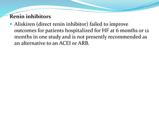 Renin inhibitors
 Aliskiren (direct renin inhibitor) failed to improve
outcomes for patients hospitalized for HF at 6 months or 12
months in one study and is not presently recommended as
an alternative to an ACEI or ARB.
 