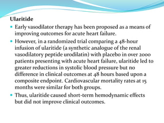 Ularitide
 Early vasodilator therapy has been proposed as a means of
improving outcomes for acute heart failure.
 However, in a randomized trial comparing a 48-hour
infusion of ularitide (a synthetic analogue of the renal
vasodilatory peptide urodilatin) with placebo in over 2000
patients presenting with acute heart failure, ularitide led to
greater reductions in systolic blood pressure but no
difference in clinical outcomes at 48 hours based upon a
composite endpoint. Cardiovascular mortality rates at 15
months were similar for both groups.
 Thus, ularitide caused short-term hemodynamic effects
but did not improve clinical outcomes.
 