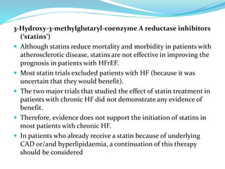 3-Hydroxy-3-methylglutaryl-coenzyme A reductase inhibitors
(‘statins’)
 Although statins reduce mortality and morbidity in patients with
atherosclerotic disease, statins are not effective in improving the
prognosis in patients with HFrEF.
 Most statin trials excluded patients with HF (because it was
uncertain that they would benefit).
 The two major trials that studied the effect of statin treatment in
patients with chronic HF did not demonstrate any evidence of
benefit.
 Therefore, evidence does not support the initiation of statins in
most patients with chronic HF.
 In patients who already receive a statin because of underlying
CAD or/and hyperlipidaemia, a continuation of this therapy
should be considered
 