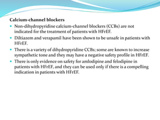 Calcium-channel blockers
 Non-dihydropyridine calcium-channel blockers (CCBs) are not
indicated for the treatment of patients with HFrEF.
 Diltiazem and verapamil have been shown to be unsafe in patients with
HFrEF.
 There is a variety of dihydropyridine CCBs; some are known to increase
sympathetic tone and they may have a negative safety profile in HFrEF.
 There is only evidence on safety for amlodipine and felodipine in
patients with HFrEF, and they can be used only if there is a compelling
indication in patients with HFrEF.
 