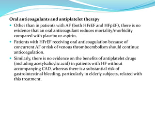 Oral anticoagulants and antiplatelet therapy
 Other than in patients with AF (both HFrEF and HFpEF), there is no
evidence that an oral anticoagulant reduces mortality/morbidity
compared with placebo or aspirin.
 Patients with HFrEF receiving oral anticoagulation because of
concurrent AF or risk of venous thromboembolism should continue
anticoagulation.
 Similarly, there is no evidence on the benefits of antiplatelet drugs
(including acetylsalicylic acid) in patients with HF without
accompanying CAD, whereas there is a substantial risk of
gastrointestinal bleeding, particularly in elderly subjects, related with
this treatment.
 