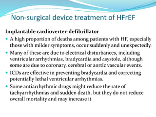 Non-surgical device treatment of HFrEF
Implantable cardioverter-defibrillator
 A high proportion of deaths among patients with HF, especially
those with milder symptoms, occur suddenly and unexpectedly.
 Many of these are due to electrical disturbances, including
ventricular arrhythmias, bradycardia and asystole, although
some are due to coronary, cerebral or aortic vascular events.
 ICDs are effective in preventing bradycardia and correcting
potentially lethal ventricular arrhythmias.
 Some antiarrhythmic drugs might reduce the rate of
tachyarrhythmias and sudden death, but they do not reduce
overall mortality and may increase it
 