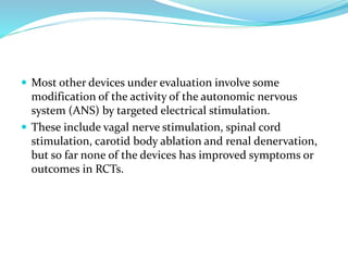  Most other devices under evaluation involve some
modification of the activity of the autonomic nervous
system (ANS) by targeted electrical stimulation.
 These include vagal nerve stimulation, spinal cord
stimulation, carotid body ablation and renal denervation,
but so far none of the devices has improved symptoms or
outcomes in RCTs.
 