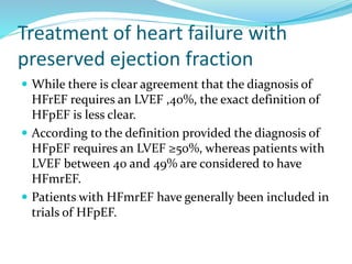 Treatment of heart failure with
preserved ejection fraction
 While there is clear agreement that the diagnosis of
HFrEF requires an LVEF ,40%, the exact definition of
HFpEF is less clear.
 According to the definition provided the diagnosis of
HFpEF requires an LVEF ≥50%, whereas patients with
LVEF between 40 and 49% are considered to have
HFmrEF.
 Patients with HFmrEF have generally been included in
trials of HFpEF.
 