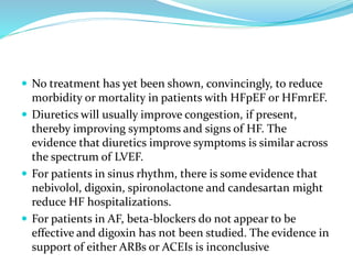  No treatment has yet been shown, convincingly, to reduce
morbidity or mortality in patients with HFpEF or HFmrEF.
 Diuretics will usually improve congestion, if present,
thereby improving symptoms and signs of HF. The
evidence that diuretics improve symptoms is similar across
the spectrum of LVEF.
 For patients in sinus rhythm, there is some evidence that
nebivolol, digoxin, spironolactone and candesartan might
reduce HF hospitalizations.
 For patients in AF, beta-blockers do not appear to be
effective and digoxin has not been studied. The evidence in
support of either ARBs or ACEIs is inconclusive
 