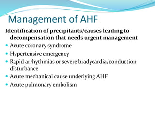 Management of AHF
Identification of precipitants/causes leading to
decompensation that needs urgent management
 Acute coronary syndrome
 Hypertensive emergency
 Rapid arrhythmias or severe bradycardia/conduction
disturbance
 Acute mechanical cause underlying AHF
 Acute pulmonary embolism
 