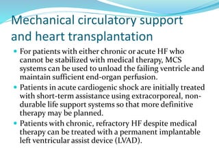 Mechanical circulatory support
and heart transplantation
 For patients with either chronic or acute HF who
cannot be stabilized with medical therapy, MCS
systems can be used to unload the failing ventricle and
maintain sufficient end-organ perfusion.
 Patients in acute cardiogenic shock are initially treated
with short-term assistance using extracorporeal, non-
durable life support systems so that more definitive
therapy may be planned.
 Patients with chronic, refractory HF despite medical
therapy can be treated with a permanent implantable
left ventricular assist device (LVAD).
 