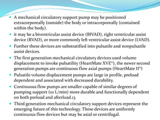  A mechanical circulatory support pump may be positioned
extracorporeally (outside) the body or intracorporeally (contained
within the body).
 it may be a biventricular assist device (BIVAD), right ventricular assist
device (RVAD), or more commonly left ventricular assist device (LVAD).
 Further these devices are substratified into pulsatile and nonpulsatile
assist devices.
 The first generation mechanical circulatory devices used volume
displacement to invoke pulsatility (HeartMate XVE®), the newer second
generation pumps are continuous flow axial pumps (HeartMate II®)
 Pulsatile volume displacement pumps are large in profile, preload
dependent and associated with decreased durability.
 Continuous flow pumps are smaller capable of similar degrees of
pumping support (10 L/min) more durable and functionally dependent
on both preload and afterload.13
 Third generation mechanical circulatory support devices represent the
emerging future of this technology. These devices are uniformly
continuous flow devices but may be axial or centrifugal.
 