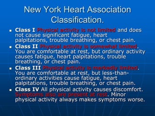 New York Heart Association
Classification.
 Class I Physical activity is not limited and does
not cause significant fatigue, heart
palpitations, trouble breathing, or chest pain.
 Class II Physical activity is somewhat limited.
You are comfortable at rest, but ordinary activity
causes fatigue, heart palpitations, trouble
breathing, or chest pain.
 Class III Physical activity is markedly limited.
You are comfortable at rest, but less-than-
ordinary activities cause fatigue, heart
palpitations, trouble breathing, or chest pain.
 Class IV All physical activity causes discomfort.
Symptoms also are present at rest. Minor
physical activity always makes symptoms worse.
 