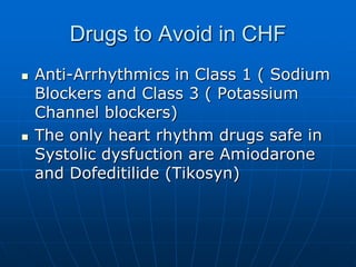 Drugs to Avoid in CHF
 Anti-Arrhythmics in Class 1 ( Sodium
Blockers and Class 3 ( Potassium
Channel blockers)
 The only heart rhythm drugs safe in
Systolic dysfuction are Amiodarone
and Dofeditilide (Tikosyn)
 