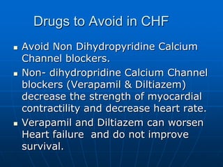 Drugs to Avoid in CHF
 Avoid Non Dihydropyridine Calcium
Channel blockers.
 Non- dihydropridine Calcium Channel
blockers (Verapamil & Diltiazem)
decrease the strength of myocardial
contractility and decrease heart rate.
 Verapamil and Diltiazem can worsen
Heart failure and do not improve
survival.
 