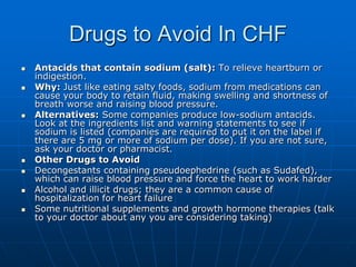 Drugs to Avoid In CHF
 Antacids that contain sodium (salt): To relieve heartburn or
indigestion.
 Why: Just like eating salty foods, sodium from medications can
cause your body to retain fluid, making swelling and shortness of
breath worse and raising blood pressure.
 Alternatives: Some companies produce low-sodium antacids.
Look at the ingredients list and warning statements to see if
sodium is listed (companies are required to put it on the label if
there are 5 mg or more of sodium per dose). If you are not sure,
ask your doctor or pharmacist.
 Other Drugs to Avoid
 Decongestants containing pseudoephedrine (such as Sudafed),
which can raise blood pressure and force the heart to work harder
 Alcohol and illicit drugs; they are a common cause of
hospitalization for heart failure
 Some nutritional supplements and growth hormone therapies (talk
to your doctor about any you are considering taking)
 