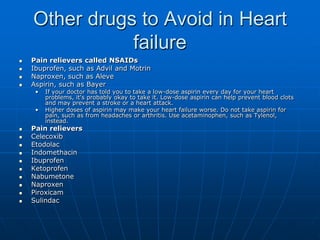 Other drugs to Avoid in Heart
failure
 Pain relievers called NSAIDs
 Ibuprofen, such as Advil and Motrin
 Naproxen, such as Aleve
 Aspirin, such as Bayer
• If your doctor has told you to take a low-dose aspirin every day for your heart
problems, it's probably okay to take it. Low-dose aspirin can help prevent blood clots
and may prevent a stroke or a heart attack.
• Higher doses of aspirin may make your heart failure worse. Do not take aspirin for
pain, such as from headaches or arthritis. Use acetaminophen, such as Tylenol,
instead.
 Pain relievers
 Celecoxib
 Etodolac
 Indomethacin
 Ibuprofen
 Ketoprofen
 Nabumetone
 Naproxen
 Piroxicam
 Sulindac
 