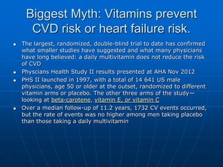 Biggest Myth: Vitamins prevent
CVD risk or heart failure risk.
 The largest, randomized, double-blind trial to date has confirmed
what smaller studies have suggested and what many physicians
have long believed: a daily multivitamin does not reduce the risk
of CVD
 Physcians Health Study II results presented at AHA Nov 2012
 PHS II launched in 1997, with a total of 14 641 US male
physicians, age 50 or older at the outset, randomized to different
vitamin arms or placebo. The other three arms of the study—
looking at beta-carotene, vitamin E, or vitamin C
 Over a median follow-up of 11.2 years, 1732 CV events occurred,
but the rate of events was no higher among men taking placebo
than those taking a daily multivitamin
 