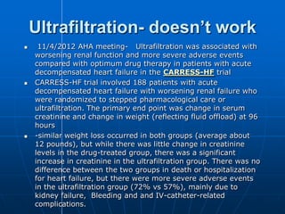 Ultrafiltration- doesn’t work
 11/4/2012 AHA meeting- Ultrafiltration was associated with
worsening renal function and more severe adverse events
compared with optimum drug therapy in patients with acute
decompensated heart failure in the CARRESS-HF trial
 CARRESS-HF trial involved 188 patients with acute
decompensated heart failure with worsening renal failure who
were randomized to stepped pharmacological care or
ultrafiltration. The primary end point was change in serum
creatinine and change in weight (reflecting fluid offload) at 96
hours
 -similar weight loss occurred in both groups (average about
12 pounds), but while there was little change in creatinine
levels in the drug-treated group, there was a significant
increase in creatinine in the ultrafiltration group. There was no
difference between the two groups in death or hospitalization
for heart failure, but there were more severe adverse events
in the ultrafiltration group (72% vs 57%), mainly due to
kidney failure, Bleeding and and IV-catheter-related
complications.
 