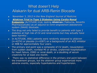 What doesn’t Help
Aliskarin for dual ARB-Renin Blocade
 November 3, 2012 in the New England Journal of Medicine.
 Aliskiren Trial in Type 2 Diabetes Using Cardio-Renal
Endpoints (ALTITUDE) trial, testing Aliskiren (Tekturna, Novartis
Pharmaceuticals) as an adjunct to renin-angiotensin-aldosterone
system (RAAS) blockade.
 The drug not only failed to provide benefit to patients with type 2
diabetes at high risk of CV and renal events but may actually have
been harmful .
 In ALTITUDE, 8561 patients were randomly assigned to aliskiren
(n=4274) or placebo (n=4287) on a background of an ACE inhibitor
or ARB for approximately four years.
 The primary end point was a composite of CV death, resuscitation
from sudden death, nonfatal MI or stroke, unplanned hospitalization
for heart failure, ESRD or renal death, or a doubling of serum
creatinine for at least one month.
 There was no statistical difference in the primary end point between
the treatment groups, but the aliskiren group experienced more
adverse events, especially hyperkalemia and hypertension.
 