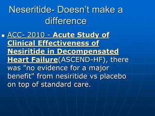 Neseritide- Doesn’t make a
difference
 ACC- 2010 - Acute Study of
Clinical Effectiveness of
Nesiritide in Decompensated
Heart Failure(ASCEND-HF), there
was "no evidence for a major
benefit" from nesiritide vs placebo
on top of standard care.
 