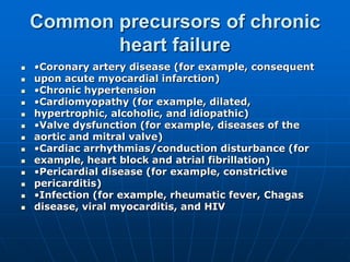 Common precursors of chronic
heart failure
 •Coronary artery disease (for example, consequent
 upon acute myocardial infarction)
 •Chronic hypertension
 •Cardiomyopathy (for example, dilated,
 hypertrophic, alcoholic, and idiopathic)
 •Valve dysfunction (for example, diseases of the
 aortic and mitral valve)
 •Cardiac arrhythmias/conduction disturbance (for
 example, heart block and atrial fibrillation)
 •Pericardial disease (for example, constrictive
 pericarditis)
 •Infection (for example, rheumatic fever, Chagas
 disease, viral myocarditis, and HIV
 