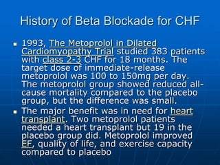History of Beta Blockade for CHF
 1993, The Metoprolol in Dilated
Cardiomyopathy Trial studied 383 patients
with class 2-3 CHF for 18 months. The
target dose of immediate-release
metoprolol was 100 to 150mg per day.
The metoprolol group showed reduced all-
cause mortality compared to the placebo
group, but the difference was small.
 The major benefit was in need for heart
transplant. Two metoprolol patients
needed a heart transplant but 19 in the
placebo group did. Metoprolol improved
EF, quality of life, and exercise capacity
compared to placebo
 