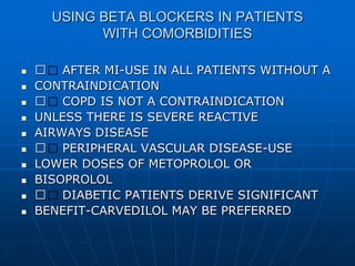 USING BETA BLOCKERS IN PATIENTS
WITH COMORBIDITIES
 􀂄 AFTER MI-USE IN ALL PATIENTS WITHOUT A
 CONTRAINDICATION
 􀂄 COPD IS NOT A CONTRAINDICATION
 UNLESS THERE IS SEVERE REACTIVE
 AIRWAYS DISEASE
 􀂄 PERIPHERAL VASCULAR DISEASE-USE
 LOWER DOSES OF METOPROLOL OR
 BISOPROLOL
 􀂄 DIABETIC PATIENTS DERIVE SIGNIFICANT
 BENEFIT-CARVEDILOL MAY BE PREFERRED
 