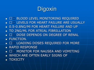 Digoxin
 􀂄 BLOOD LEVEL MONITORING REQUIRED
 􀂄 LEVELS FOR HEART FAILURE ARE USUALLY
 0.5-0.8NG/Ml FOR HEART FAILURE AND UP
 TO 2NG/ML FOR ATRIAL FIBRILLATION
 􀂄 DOSE DEPENDS ON DEGREE OF RENAL
 FUNCTION.
 􀂄 LOADING DOSES REQUIRED FOR MORE
 RAPID RESPONSE
 􀂄 MONITOR FOR NAUSEA AND VOMITING
 WHICH ARE OFTEN EARLY SIGNS OF
 TOXICITY
 