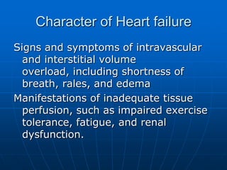 Character of Heart failure
Signs and symptoms of intravascular
and interstitial volume
overload, including shortness of
breath, rales, and edema
Manifestations of inadequate tissue
perfusion, such as impaired exercise
tolerance, fatigue, and renal
dysfunction.
 