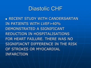Diastolic CHF
 RECENT STUDY WITH CANDERSARTAN
IN PATIENTS WITH LVEF>40%
DEMONSTRATED A SIGNIFICANT
REDUCTION IN HOSPITALISATIONS
FOR HEART FAILURE. THERE WAS NO
SIGNIFIACNT DIFFERENCE IN THE RISK
OF STROKES OR MYOCARDIAL
INFARCTION
 