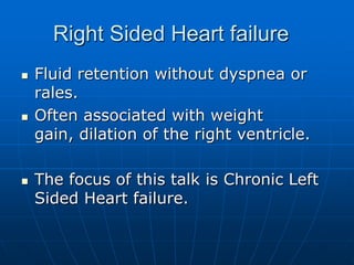 Right Sided Heart failure
 Fluid retention without dyspnea or
rales.
 Often associated with weight
gain, dilation of the right ventricle.
 The focus of this talk is Chronic Left
Sided Heart failure.
 