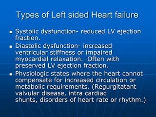 Types of Left sided Heart failure
 Systolic dysfunction- reduced LV ejection
fraction.
 Diastolic dysfunction- increased
ventricular stiffness or impaired
myocardial relaxation. Often with
preserved LV ejection fraction.
 Physiologic states where the heart cannot
compensate for increased circulation or
metabolic requirements. (Regurgitatant
valvular disease, intra cardiac
shunts, disorders of heart rate or rhythm.)
 