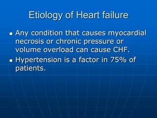 Etiology of Heart failure
 Any condition that causes myocardial
necrosis or chronic pressure or
volume overload can cause CHF.
 Hypertension is a factor in 75% of
patients.
 