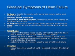 Classical Symptoms of Heart Failure
 Fatigue or inability to exercise well; having less energy, feeling more
tired than usual;
 Dyspnea at rest or exertion.
 Paroxysmal nocturnal dyspnea shortness of breath while sleeping or
that wakes you at night
 Orthopnea-Shortness of breath while lying down, gets worse when you lie flat
 Cough – can be wet or dry, with crackles, and usually worse with lying
down.
 Weight gain
• Swelling in the feet or ankles, usually worse at the end of the day or
after standing for long periods; shoes may no longer fit.
• Sometimes edma is painful but usually pressure indents the skin
• Abdominal swelling with decreased appetite and decreased muscle
strenght (Cardiac Chachectia)
• Abdominal distention (Ascites) usually a sign of right heart failure.
 Urination
• frequent urination, usually at night. Increased urination (Due to high
BNP)
 