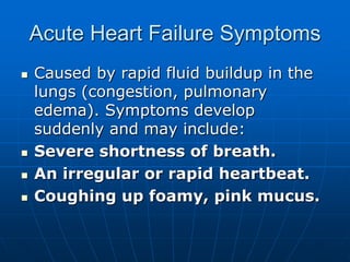 Acute Heart Failure Symptoms
 Caused by rapid fluid buildup in the
lungs (congestion, pulmonary
edema). Symptoms develop
suddenly and may include:
 Severe shortness of breath.
 An irregular or rapid heartbeat.
 Coughing up foamy, pink mucus.
 