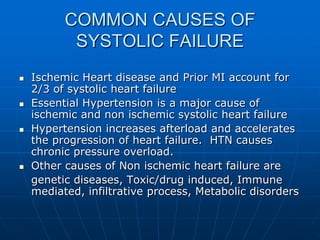 COMMON CAUSES OF
SYSTOLIC FAILURE
 Ischemic Heart disease and Prior MI account for
2/3 of systolic heart failure
 Essential Hypertension is a major cause of
ischemic and non ischemic systolic heart failure
 Hypertension increases afterload and accelerates
the progression of heart failure. HTN causes
chronic pressure overload.
 Other causes of Non ischemic heart failure are
genetic diseases, Toxic/drug induced, Immune
mediated, infiltrative process, Metabolic disorders
 