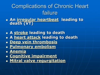 Complications of Chronic Heart
failure
 An irregular heartbeat leading to
death (VT)
 A stroke leading to death
 A heart attack leading to death
 Deep vein thrombosis
 Pulmonary embolism
 Anemia
 Cognitive impairment
 Mitral valve regurgitation
 