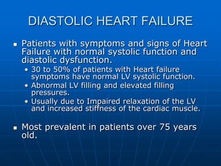 DIASTOLIC HEART FAILURE
 Patients with symptoms and signs of Heart
Failure with normal systolic function and
diastolic dysfunction.
• 30 to 50% of patients with Heart failure
symptoms have normal LV systolic function.
• Abnormal LV filling and elevated filling
pressures.
• Usually due to Impaired relaxation of the LV
and increased stiffness of the cardiac muscle.
 Most prevalent in patients over 75 years
old.
 