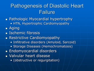 Pathogenesis of Diastolic Heart
Failure
 Pathologic Myocardial hypertrophy
• HTN, Hypertrophic Cardiomyopathy
 Aging
 Ischemic fibrosis
 Restrictive Cardiomyopathy
• Infiltrative disorders (Amyloid, Sarcoid)
• Storage Diseases (Hemochromatosis)
 Endomyocardial disorders
 Valvular heart disease
• (obstructive or regurgitation)
 