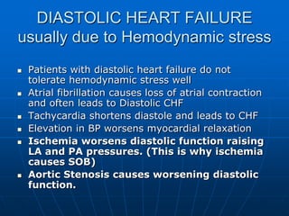 DIASTOLIC HEART FAILURE
usually due to Hemodynamic stress
 Patients with diastolic heart failure do not
tolerate hemodynamic stress well
 Atrial fibrillation causes loss of atrial contraction
and often leads to Diastolic CHF
 Tachycardia shortens diastole and leads to CHF
 Elevation in BP worsens myocardial relaxation
 Ischemia worsens diastolic function raising
LA and PA pressures. (This is why ischemia
causes SOB)
 Aortic Stenosis causes worsening diastolic
function.
 