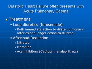 Diastolic Heart Failure often presents with
Acute Pulmonary Edema
 Treatment
• Loop diuretics (furosemide)
 Both immediate action to dilate pulmonary
arteries and longer action to diurese
• Afterload Reduction
 Nitrates
 Morphine
 Ace inhibitors (Captopril, enalapril, etc)
 