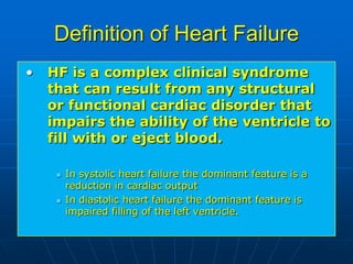 Definition of Heart Failure
• HF is a complex clinical syndrome
that can result from any structural
or functional cardiac disorder that
impairs the ability of the ventricle to
fill with or eject blood.
 In systolic heart failure the dominant feature is a
reduction in cardiac output
 In diastolic heart failure the dominant feature is
impaired filling of the left ventricle.
 