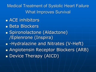 Medical Treatment of Systolic Heart Failure
What Improves Survival
 ACE inhibitors
 Beta Blockers
 Spironolactone (Aldactone)
/Eplenrone (Inspira)
 -Hydralazine and Nitrates (V-Heft)
 Angiotensin Receptor Blockers (ARB)
 Device Therapy (AICD)
 