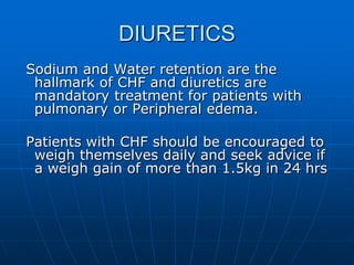 DIURETICS
Sodium and Water retention are the
hallmark of CHF and diuretics are
mandatory treatment for patients with
pulmonary or Peripheral edema.
Patients with CHF should be encouraged to
weigh themselves daily and seek advice if
a weigh gain of more than 1.5kg in 24 hrs
 