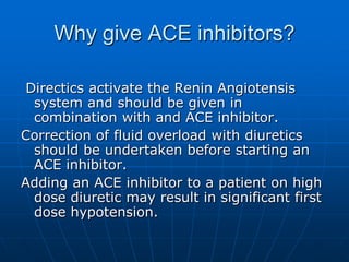 Why give ACE inhibitors?
Directics activate the Renin Angiotensis
system and should be given in
combination with and ACE inhibitor.
Correction of fluid overload with diuretics
should be undertaken before starting an
ACE inhibitor.
Adding an ACE inhibitor to a patient on high
dose diuretic may result in significant first
dose hypotension.
 