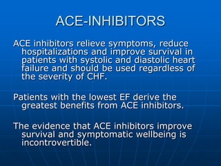ACE-INHIBITORS
ACE inhibitors relieve symptoms, reduce
hospitalizations and improve survival in
patients with systolic and diastolic heart
failure and should be used regardless of
the severity of CHF.
Patients with the lowest EF derive the
greatest benefits from ACE inhibitors.
The evidence that ACE inhibitors improve
survival and symptomatic wellbeing is
incontrovertible.
 
