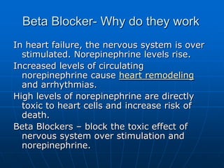 Beta Blocker- Why do they work
In heart failure, the nervous system is over
stimulated. Norepinephrine levels rise.
Increased levels of circulating
norepinephrine cause heart remodeling
and arrhythmias.
High levels of norepinephrine are directly
toxic to heart cells and increase risk of
death.
Beta Blockers – block the toxic effect of
nervous system over stimulation and
norepinephrine.
 