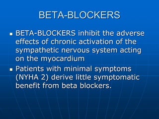 BETA-BLOCKERS
 BETA-BLOCKERS inhibit the adverse
effects of chronic activation of the
sympathetic nervous system acting
on the myocardium
 Patients with minimal symptoms
(NYHA 2) derive little symptomatic
benefit from beta blockers.
 