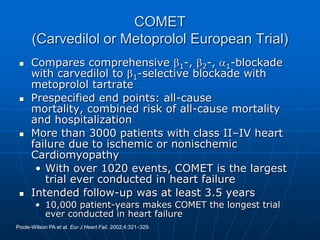 COMET
(Carvedilol or Metoprolol European Trial)
 Compares comprehensive 1-, 2-, 1-blockade
with carvedilol to 1-selective blockade with
metoprolol tartrate
 Prespecified end points: all-cause
mortality, combined risk of all-cause mortality
and hospitalization
 More than 3000 patients with class II–IV heart
failure due to ischemic or nonischemic
Cardiomyopathy
• With over 1020 events, COMET is the largest
trial ever conducted in heart failure
 Intended follow-up was at least 3.5 years
• 10,000 patient-years makes COMET the longest trial
ever conducted in heart failure
Poole-Wilson PA et al. Eur J Heart Fail. 2002;4:321–329.
 