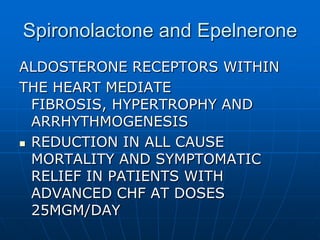 Spironolactone and Epelnerone
ALDOSTERONE RECEPTORS WITHIN
THE HEART MEDIATE
FIBROSIS, HYPERTROPHY AND
ARRHYTHMOGENESIS
 REDUCTION IN ALL CAUSE
MORTALITY AND SYMPTOMATIC
RELIEF IN PATIENTS WITH
ADVANCED CHF AT DOSES
25MGM/DAY
 