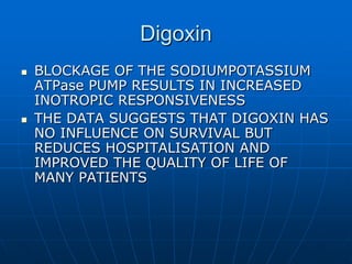 Digoxin
 BLOCKAGE OF THE SODIUMPOTASSIUM
ATPase PUMP RESULTS IN INCREASED
INOTROPIC RESPONSIVENESS
 THE DATA SUGGESTS THAT DIGOXIN HAS
NO INFLUENCE ON SURVIVAL BUT
REDUCES HOSPITALISATION AND
IMPROVED THE QUALITY OF LIFE OF
MANY PATIENTS
 