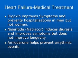 Heart Failure-Medical Treatment
 Digoxin improves Symptoms and
prevents hospitalizations in men but
not women.
 Niseritide (Natracor) induces diuresis
and improves symptoms but does
not improve longevity
 Amiodarone helps prevent arrythmic
events
 